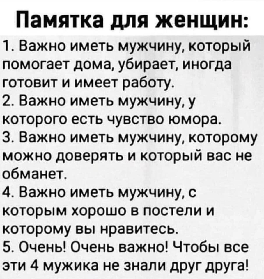 памятка дЛЯ ЖЕНЩИН 1 Важно иметь мужчину который помогает дома убирает иногда готовит и имеет работу 2 Важно иметь мужчину у которого есть чувство юмора 3 Важно иметь мужчину которому можно доверять и который вас не обманет 4 Важно иметь мужчину с которым хорошо в постели и которому вы нравитесь 5 Очень Очень важно Чтобы все эти 4 мужика не знали друг друга