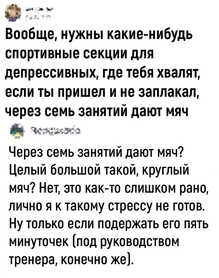 Ф Вообще нужны какие нибудь спортивные секции для депрессивных где тебя хвалят если ты пришел и не заплакал через семь занятий дают мяч Ъ Через семь занятий дают мяч Целый большой такой круглый мяч Нет это както слишком рано лично я к такому стрессу не готов Ну только если подержать его пять минуточек под руководством тренера конечно же Э 3