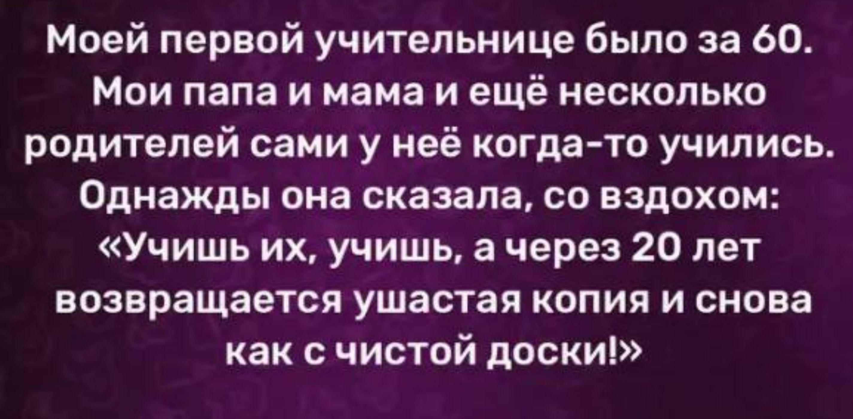 Моей первой учительнице было за 60 Мои папа и мама и ещё несколько родителей сами у неё когдато учились Однажды она сказала со вздохом Учишь их учишь а через 20 лет возвращается ушастая копия и снова как с чистой доски