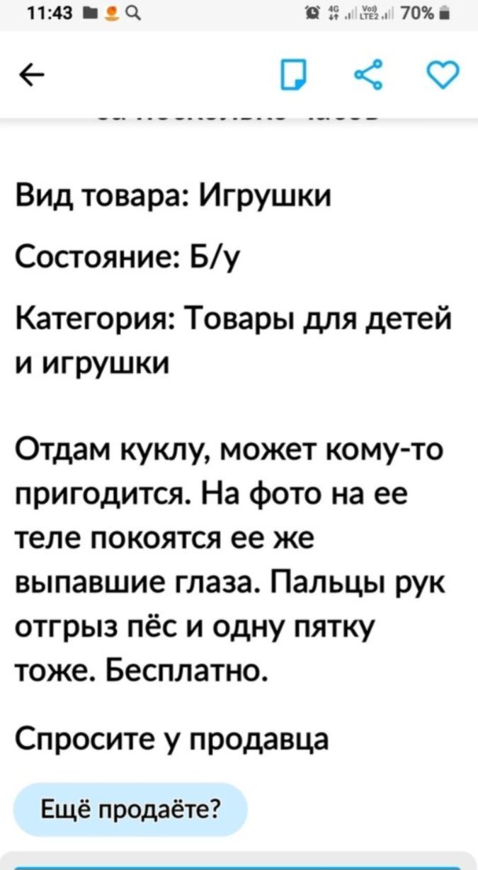 1431 Піуудм 70 ПФ Вид товара Игрушки Состояние Бу Категория Товары для детей и игрушки Отдам куклу может кому то пригодится На фото на ее теле покоятся ее же выпавшие глаза Пальцы рук отгрыз пёс и одну пятку тоже Бесплатно Спросите у продавца Ещё продаёте