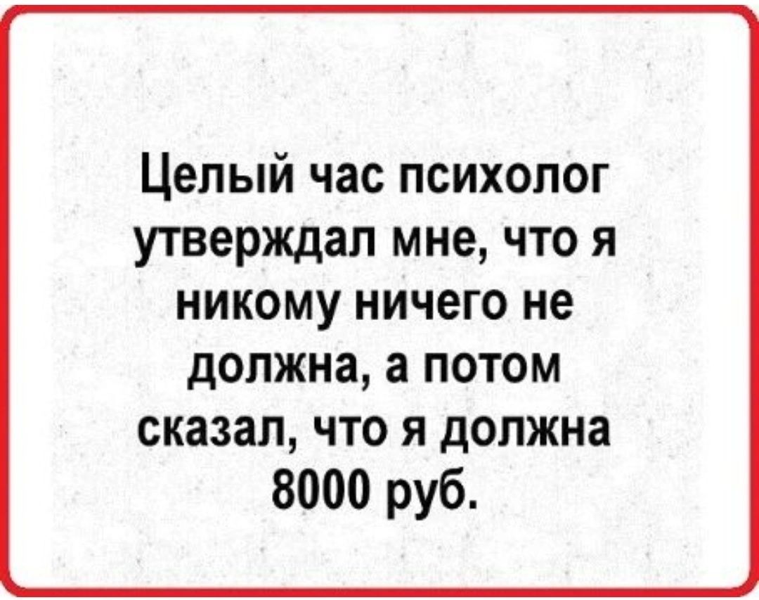 Целый час психолог утверждал мне что я НИКОМУ НИЧЕГО не дОПЖНЗ а ПОТОМ сказал ЧТО Я должна 8000 руб