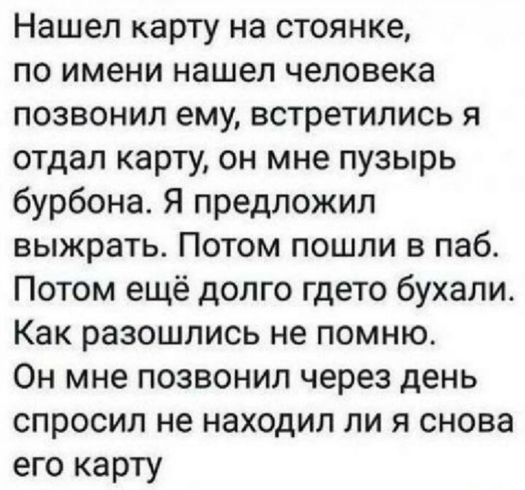 Нашел карту на стоянке по имени нашел человека позвонил ему встретились я отдал карту он мне пузырь бурбона Я предложил выжрать Потом пошли в паб Потом ещё долго гдето бухали Как разошлись не помню Он мне позвонил через день спросил не находил ли я снова его карту