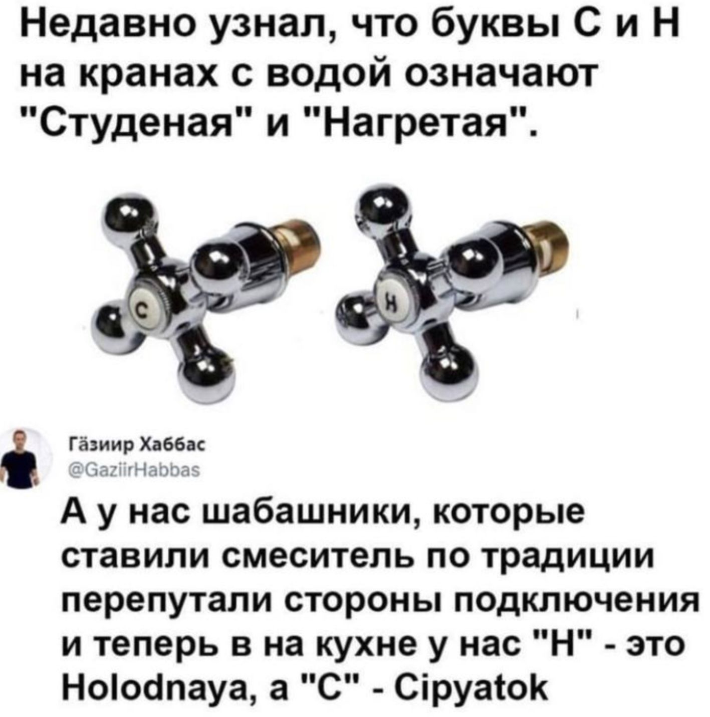 Недавно узнал что буквы С и Н на кранах водой означают Студеная и Нагретая ь гдгыв А у нас шабашники которые ставили смеситель ПО Традиции ПЕРЕПУТЗПИ СТОРОНЫ ПОДКЛЮЧЕНИЯ и теперь в на кухне у нас Н это Нооапауа а С Сіруаюк