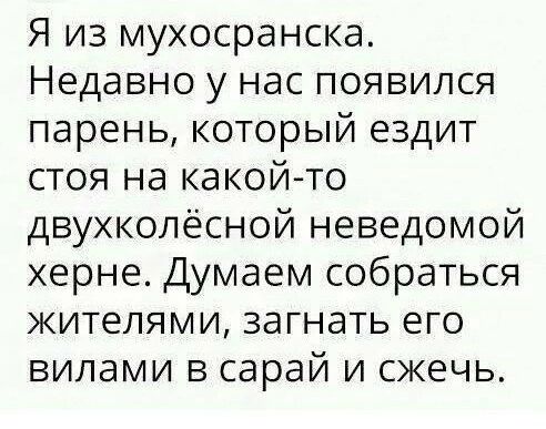 Я из мухосранска Недавно у нас появился парень который ездит стоя на какой то двухколёсной неведомой херне Думаем собраться жителями загнать его вилами в сарай и сжечь