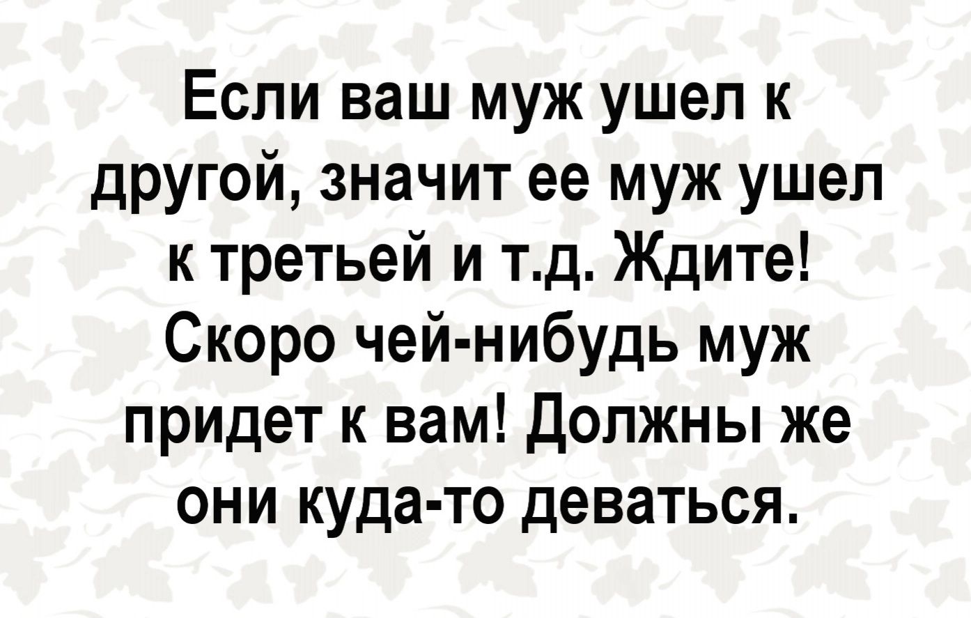 Если ваш муж ушел к другой значит ее муж ушел к третьей и тд Ждите Скоро чей нибудь муж придет к вам должны же они куда то деваться