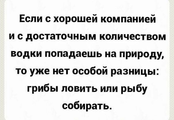 Если с хорошей компанией и с достаточным количеством водки попадаешь на природу то уже нет особой разницы грибы ловить или рыбу собирать