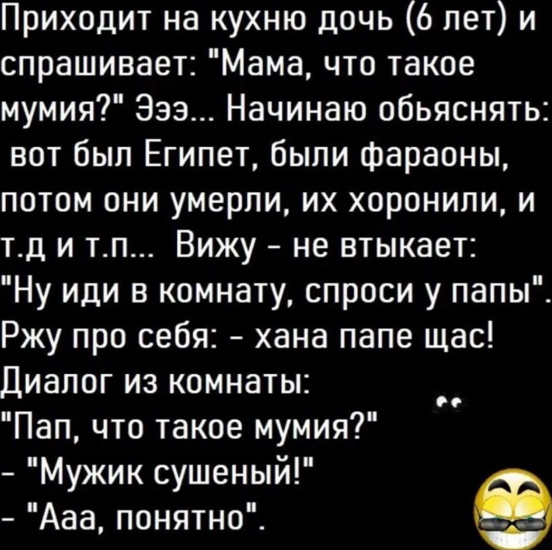 Приходит на кухню дочь 6 лет и спрашивает Мама что такое мумия Эээ Начинаю обьяснять вот был Египет были фараоны потом они умерли их хоронили и тд и тп Вижу не втыкает Ну или в комнату спроси у папы Ржу про себя хана папе щас Диалог из комнаты Пап что такое мумия Мужик сушеный Ааа понятно