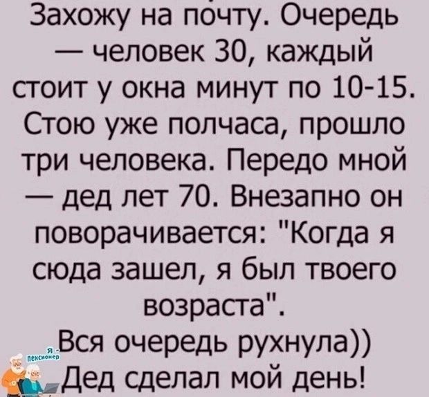 Захожу на почту Очередь человек 30 каждый сгоит у окна минут по 10 15 Стою уже полчаса прошло три человека Передо мной дед лет 70 Внезапно он поворачивается Когда я сюда зашел я был твоего возрасга ___пВся очередь рухнула Дед сделал мой день