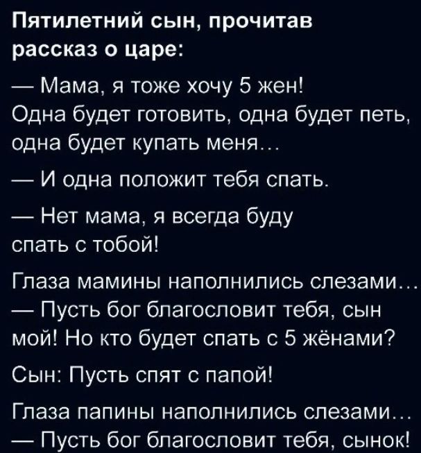 Пятилетний сын прочитав рассказ о царе Мама я тоже хочу 5 жен Одна будет готовить одна будет петь одна будет купать меня И одна положит тебя спать Нет мама я всегда буду спать с тобой Глаза мамины наполнились слезами Пусть бог благословит тебя сын мой Но кто будет спать с 5 жёнами Сын Пусть спят с папой Глаза папины наполнились слезами Пусть бог благословит тебя сынок