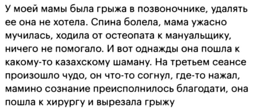 У моей мамы была грыжа в позвоночнике удалять ее она не хогепа Спина болела мама ужасно мучилась ходила ог остеопага к мануальщику ничего не помогало И вот опнахщы она пошла какомуго казехскому шамену На трегьем сеансе произошло чудо он чтото согнул гдего нажал мамино сознание преисполнипосъ благодати она пошла к хирургу и вырезала грыжу