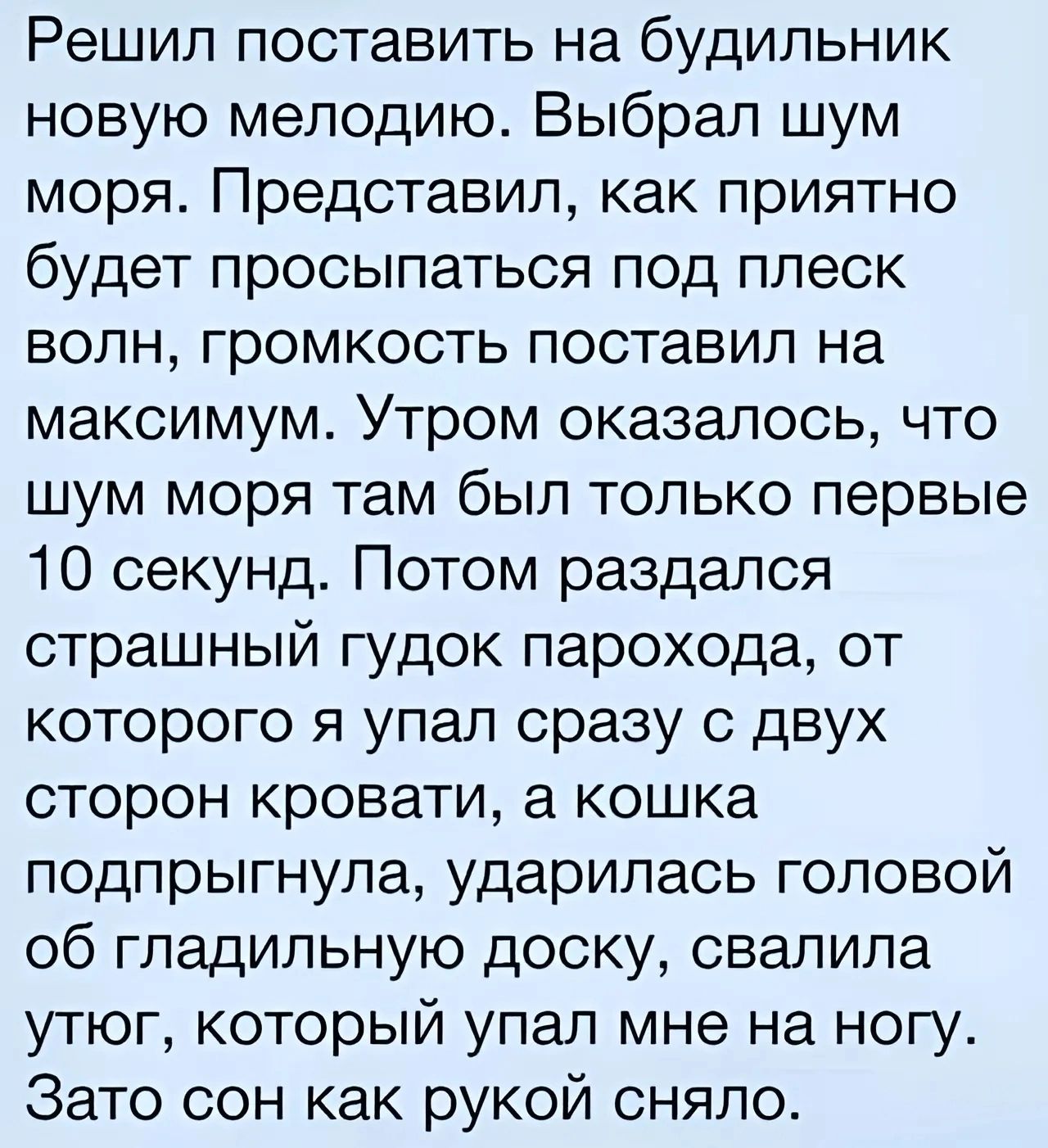 Решил поставить на будильник новую мелодию Выбрал шум моря Представил как приятно будет просыпаться под плеск волн громкость поставил на максимум Утром оказалось что шум моря там был только первые 10 секунд Потом раздался страшный гудок парохода от которого я упал сразу с двух сторон кровати а кошка подпрыгнула ударилась головой об гладильную доску свалила утюг который упал мне на ногу Зато сон ка