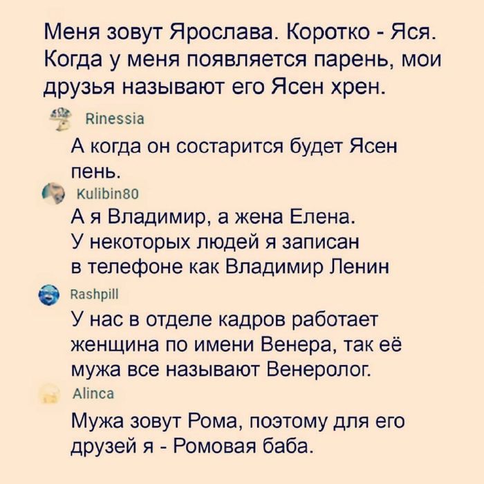 Меня зовут Ярослава Коротко Ясл Когда у меня появляется парень мои друзья называют его Ясен хрен шпезыа А когда он состарится будет Ясен пеньт кипыпво А я Владимир а жена Елена У некоторых людей я записан в телефоне как Владимир Ленин 5719 У нас в отделе кадров работает женщина по имени Венера так её мужа все называют Венеролог Миша Мужа зовут Рома поэтому для его друзей я Ромоаая баба