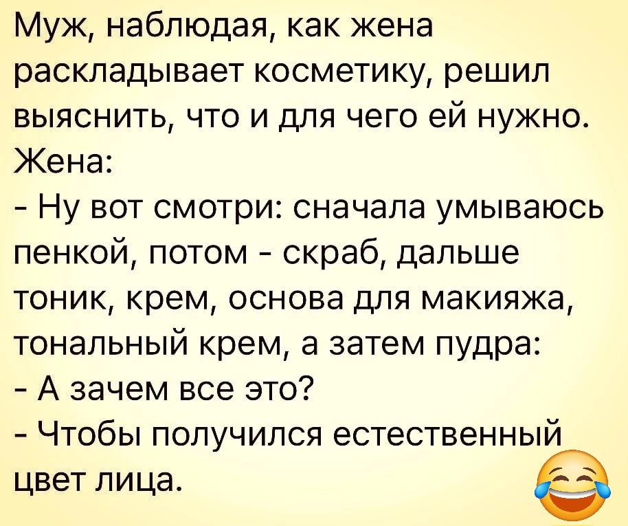 Муж наблюдая как жена раскладывает косметику решил выяснить что и для чего ей нужно Жена Ну вот смотри сначала умываюсь пенкой потом скраб дальше тоник крем основа для макияжа тональный крем а затем пудра А зачем все это Чтобы получился естественный цвет лица