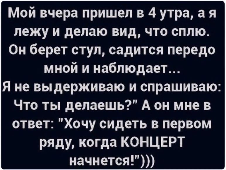 Мой вчера пришел в 4 утра а я лежу и делаю вид что сплю Он берет ступ садится передо мной и наблюдает я не выдерживаю и спрашиваю Что ты делаешь А он мне в ответ Хочу сидеть в первом ряду когда КОНЦЕРТ начнется