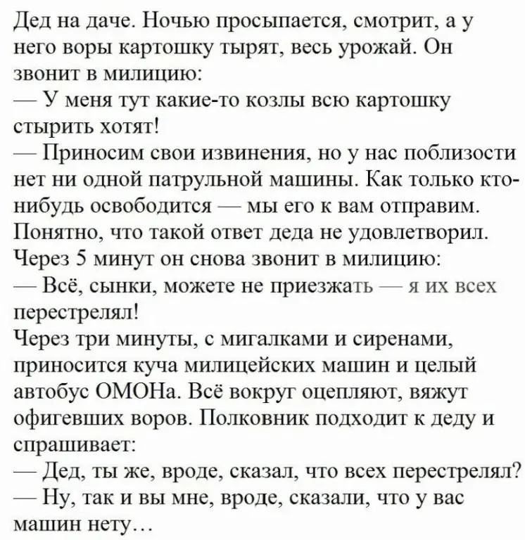 Дед на даче Ночью просыпается смотрит в у него воры картпшку тырят весь урожай Он звонит в милицию _ У меня тут какие то кошы всю картошку стыригь хотят Приносим свои извинения но у нас ппблиюсти на ни одной патрульной машины Как только по нибудь освпбодится _ мы его к вам отправим Пошпно что такий ответ дсда пе удовптприл Через 5 минут он снова звонит в милицию Всё сыпки можете не приезжал я их в