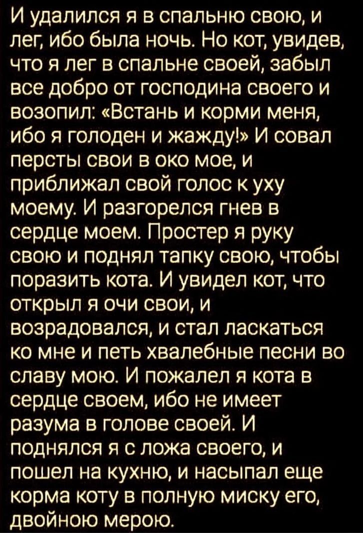 И удалился я в спальню свою и лег ибо была ночь Но кот увидев что я лег в спальне своей забыл все добро от господина своего и возопил Встань и корми меня ибо я голоден и жажду И оовал персты свои в око мое и приближап свой голос к уху моему И разгорелся гнев в сердце моем Простер я руку свою и поднял тапку свою чтобы поразить кота И увидел кот что открыл я очи свои и возрадовапся и стал ласкаться 