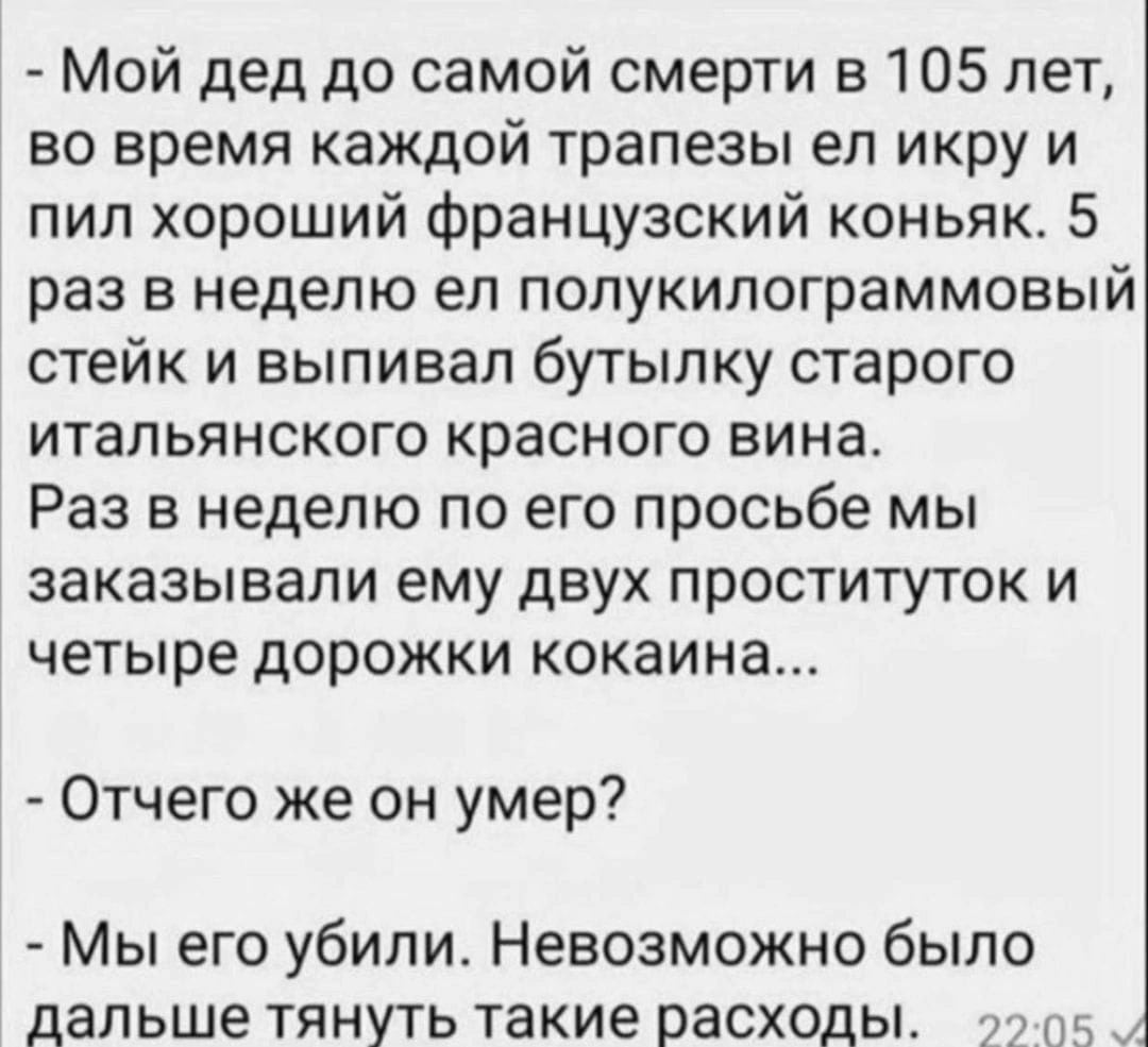 Мой дед до самой смерти в 105 лет во время каждой трапезы ел икру и пил хороший Французский коньяк 5 раз в неделю ел полукипограммовый стейк и выпивал бутылку старого итальянского красного вина Раз в неделю по его просьбе мы заказывали ему двух ПРОСТИТУТОК И ЧЕТЫРЕ ДОРОЖКИ кокаина Отчего же он умер Мы его убили Невозможно было дальше тянуть такие расходы