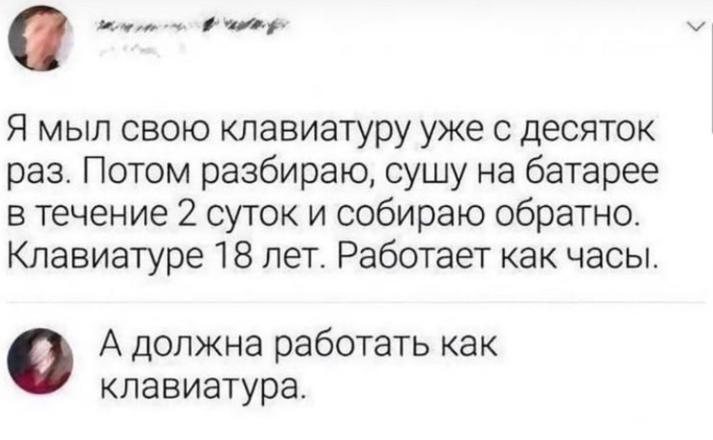 а и Я мыл свою клавиатуру уже с десяток раз Потом разбираю сушу на батарее в течение 2 суток и собираю обратно Клавиатуре 18 лет Работает как часы А должна работать как клавиатура