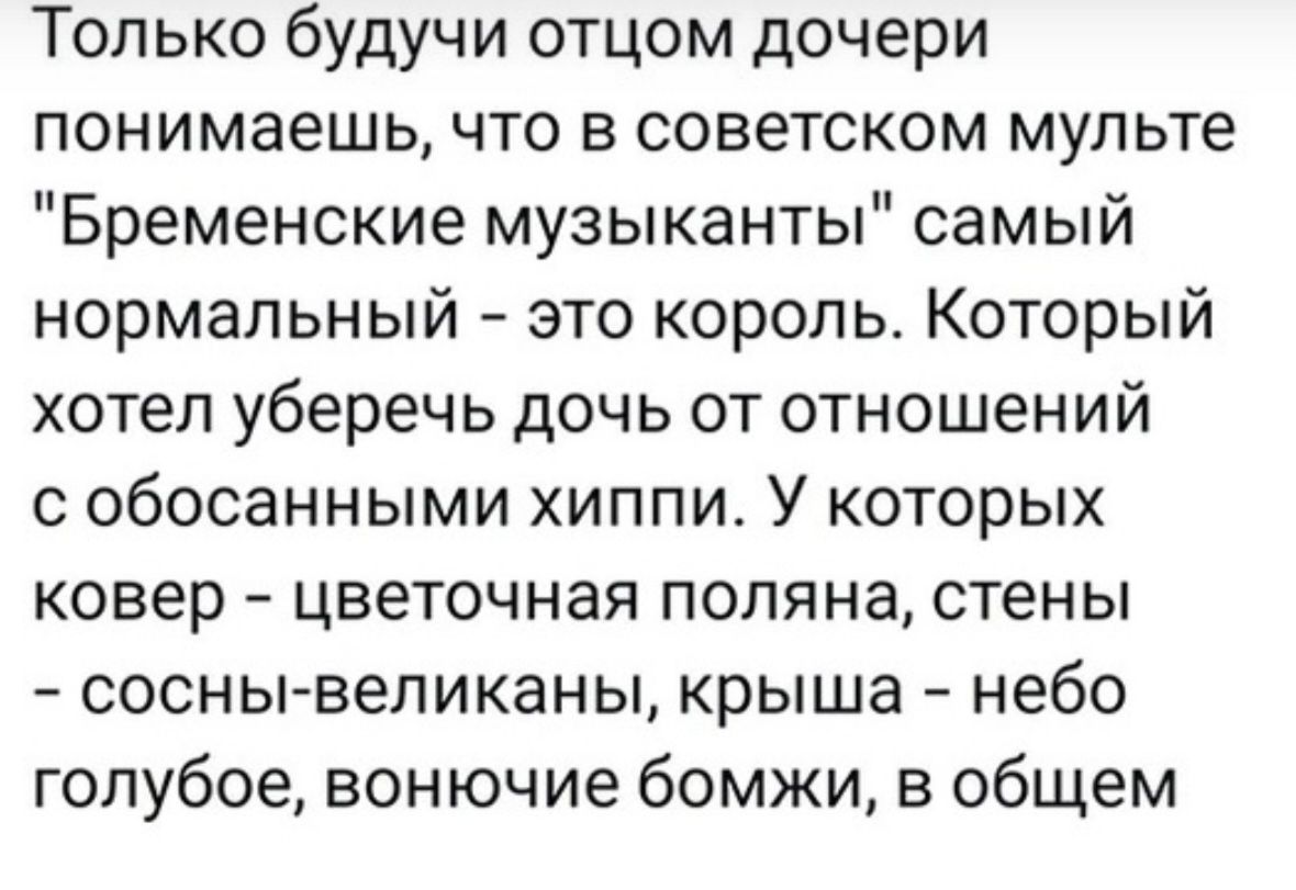 Только будучи отцом дочери понимаешь что в советском мульте Бременские музыканты самый нормальный это король Который хотел уберечь дочь от отношений с обосанными хиппи У которых ковер цветочная поляна стены сосны великаны крыша небо голубое вонючие бомжи в общем