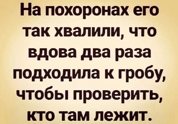 На похоронах его так хвалили что вдова два раза подходила к гробу чтобы проверить кто там лежит