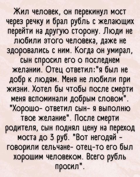 Жил человек он перекинул мост через речку и брал рубль с желающих перейти на другую сторону Люди не любили этого человека даже не здоровались ним Когда он умирал сын спросил его о последнем желании Отец ответиля был не добр к людям Меня не любили при жизни Хотел бы чтобы после смерти меня вспоминали добрым словом Хорошо ответил сын я выполню твое желание После смерти родителя сын поднял цену на пе