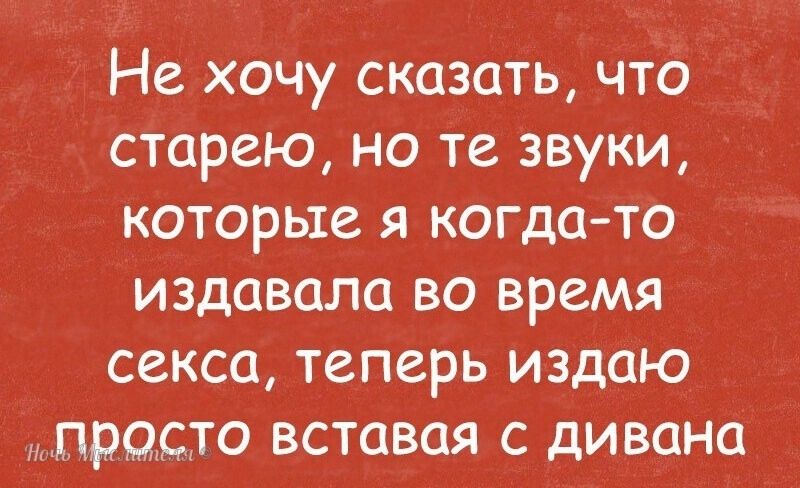 Не хочу сказать что сторею но те звуки которые я когдато издавала во время секса теперь издаю просто вставая с дивана