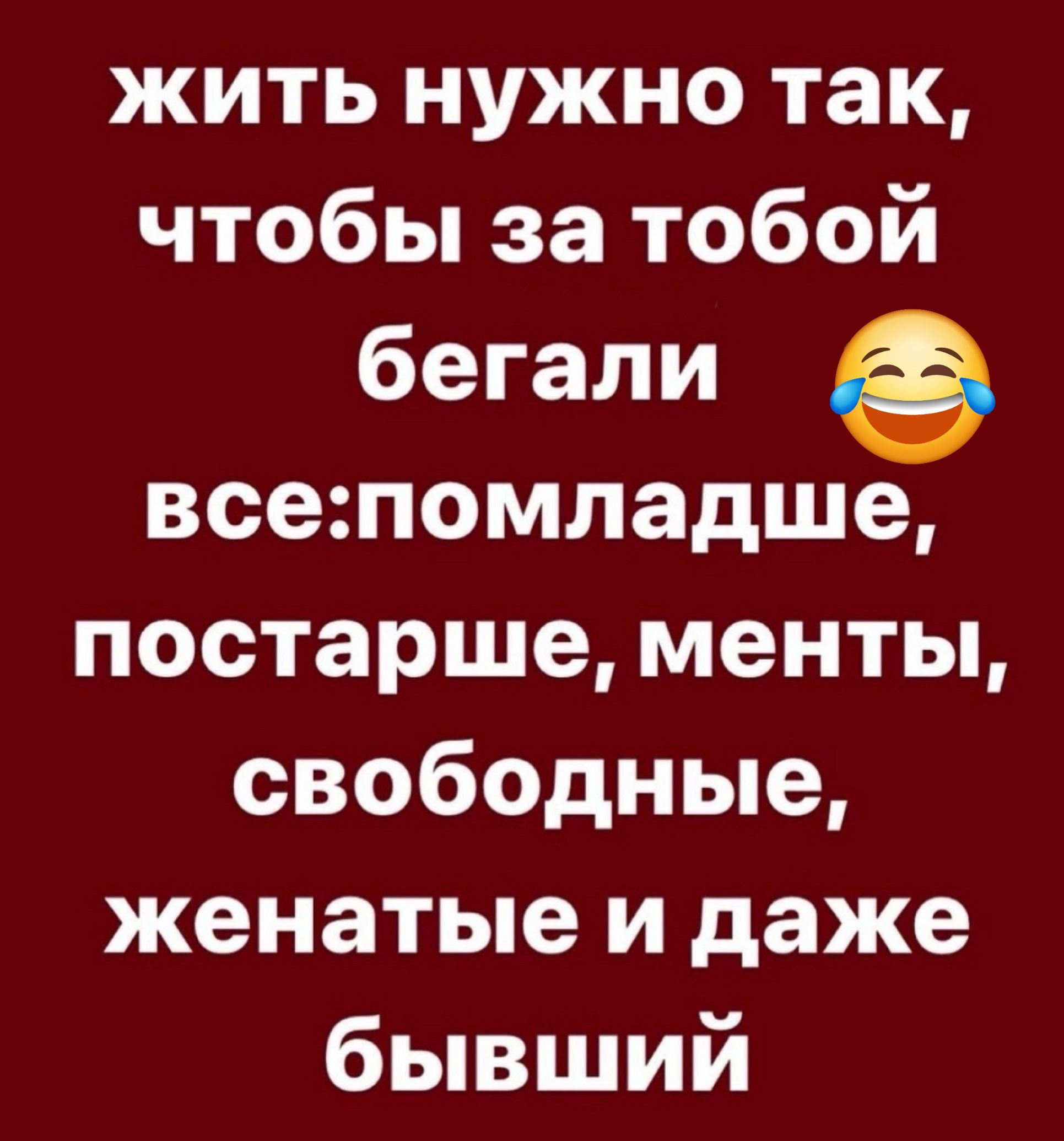 жить нужно так чтобы за тобой бегали всепомладше постарше менты свободные женатые и даже бывший