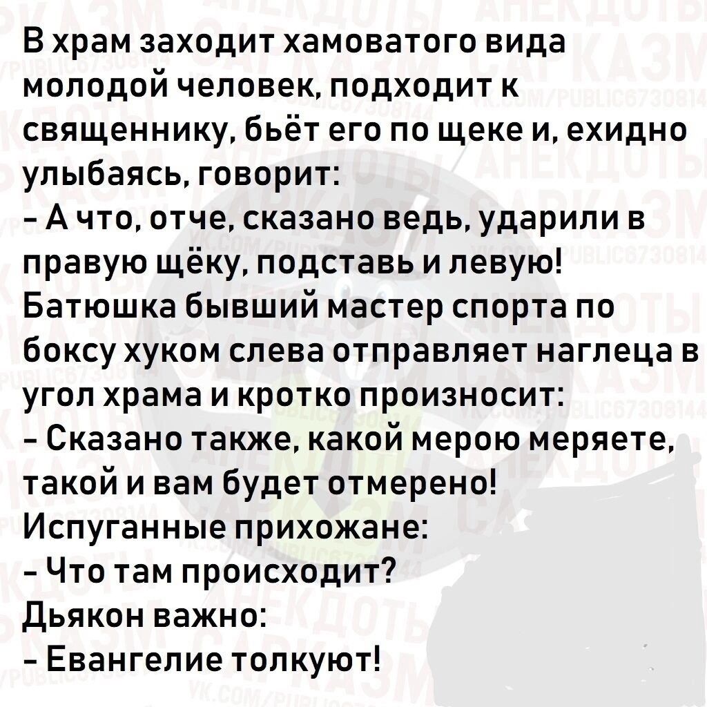 В храм ЗаХОдИТ ХЗМОЕЗТОГО вида молодой человек подходит к священнику бьёт его по щеке и ехидно улыбаясь говорит А что отче сказано ведь ударили в правую щёку подставь и левую Батюшка бывший мастер спорта по боксу хуком слева отправляет наглеца в угол храма и кратко произносит Сказано также какой мерою меряете такой и вам будет отмерено Испуганные прихожане Что там происходит дьякон важно Евангелие