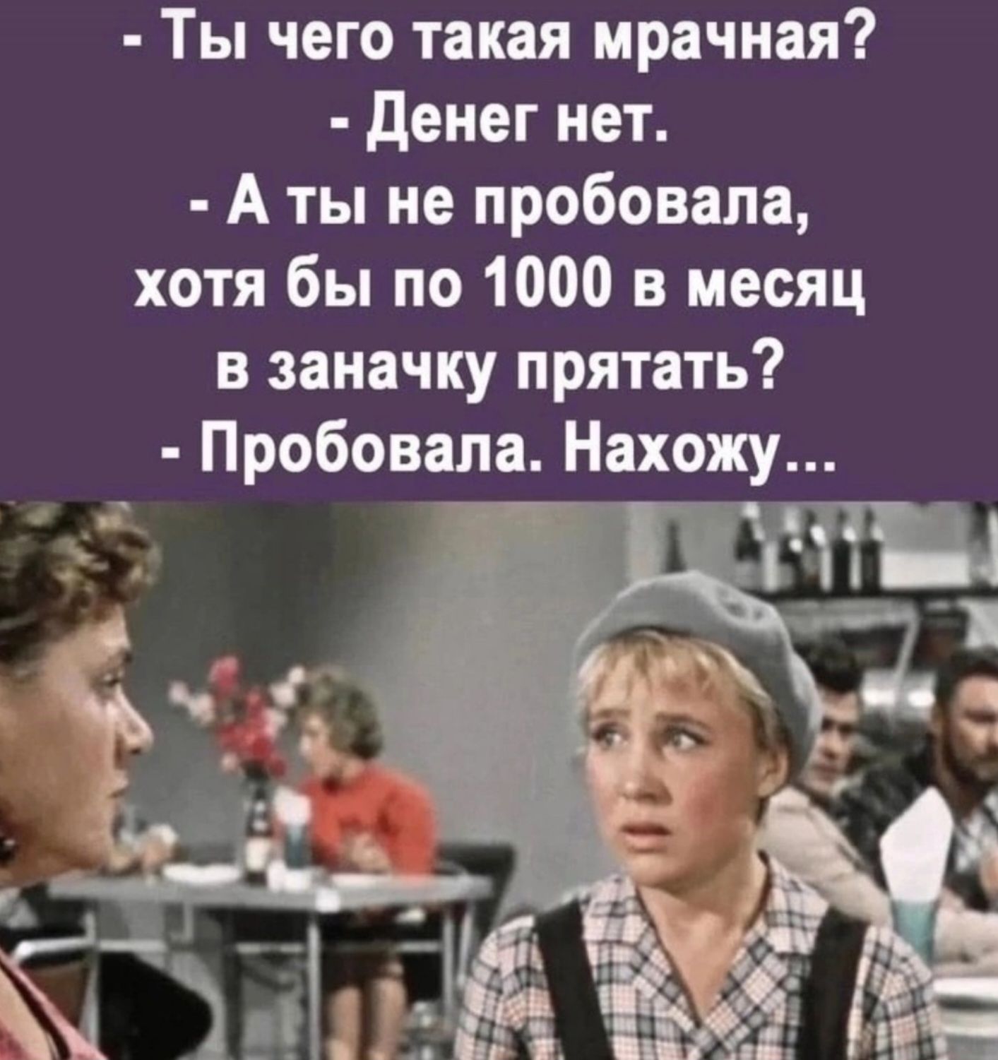 Ты чего такая мрачная денег нет А ты не пробовала хотя бы по 1000 в месяц в заначку прятать Пробовала Нахо