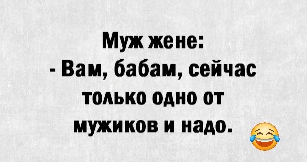 Муж жене Вам бабам сейчас только одно от мужиков и надо