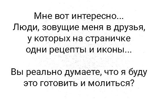 Мне вот интересно Люди зовущие меня в друзья у которых на страничке одни рецепты и иконы Вы реально думаете что я буду это готовить и молиться