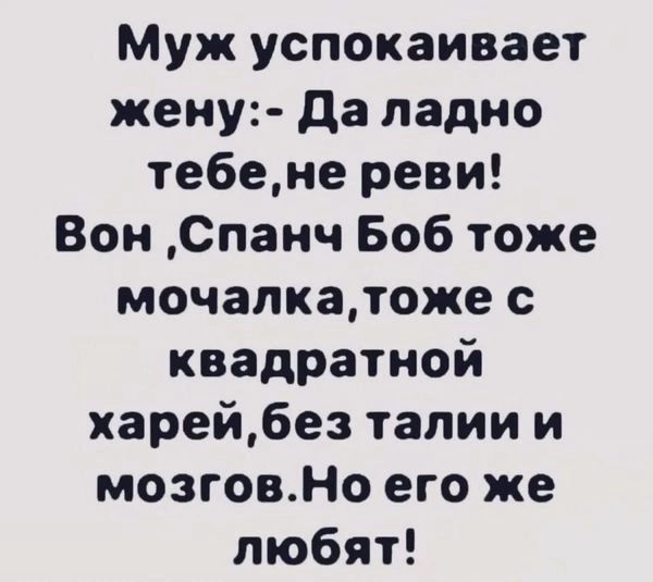 Муж успокаивает жену Да ладно тебене реви Вон Спанч Боб тоже мочалкатоже с квадратной харейбез талии и мозговНо его же любят