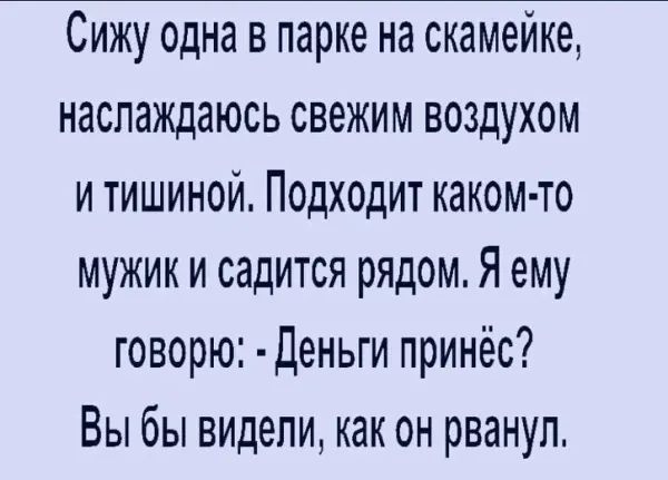 Сижу одна в парке на скамейке наслаждаюсь свежим воздухом и тишиной Подходит каком то мужик и садится рядом Я ему говорю Деньги принёс Вы бы видели как он рванул