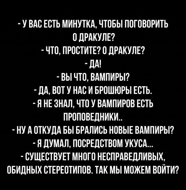 У ВАС ЕСТЬ МИНУТКА ЧТОБЫ ПОГОВОРИТЬ 0 ДРАКУЛЕ ЧТО ПРОСТИТЕ 0 ДРАКУЛЕ ДМ ВЫ ЧТО ВАМПИРЫ ДА ВОТ У НАС И БРОШЮРЫ ЕСТЬ Я НЕ ЗНАЛ ЧТО У ВАМПИРОВ ЕСТЬ ПРОПОВЕДНИКИ НУАОТКУДА БЫ БРАЛИСЬ НОВЫЕ ВАМПИРЫ Я ДУМАЛ ПОСРЕДСТВОМ УКУСА СУЩЕСТВУЕТ МНОГО НЕСПРАВЕДЛИВЫХ ОБИДНЫХ СТЕРЕСТИПОВ ТАК МЫ МОЖЕМ ВОЙТИ