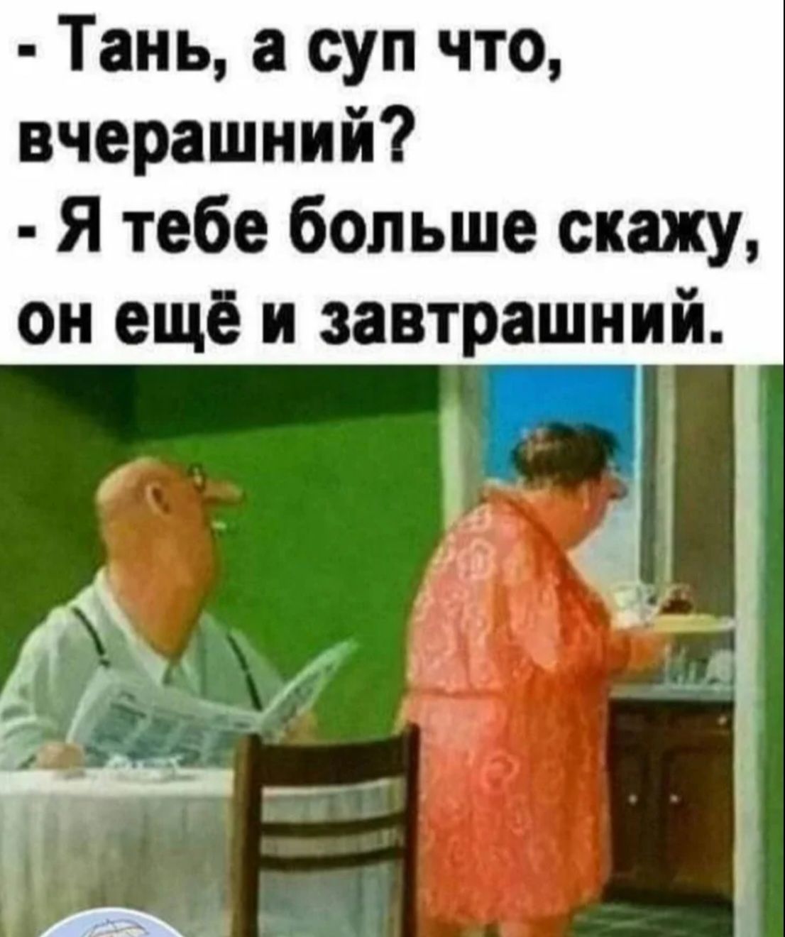 Тань а суп что вчерашний Я тебе больше скажу он ещё и завтрашний