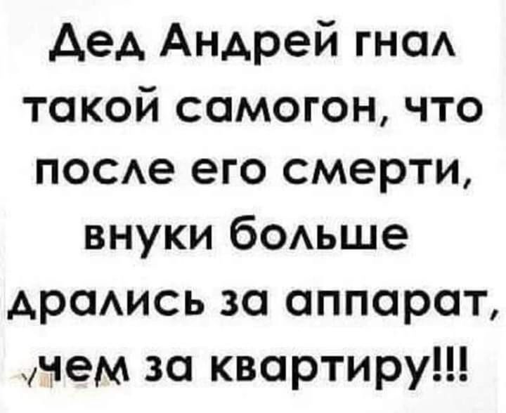 Дед Андрей гнал такой самогон что после его смерти внуки больше дрались за аппарат учем за квартиру