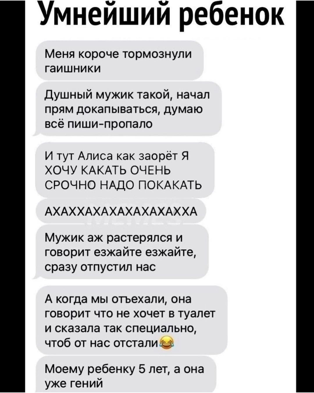 Умнейший ребенок Меня короче тормознули гаишники Душный мужик такой начал прям докапываться думаю всё пиши пропало И тут Алиса как заорёт Я ХОЧУ КАКАТЬ ОЧЕНЬ СРОЧНО НАДО ПОКАКАТЬ АХАХХАХАХАХАХАХАХХА Мужик аж растерялся и говорит езжайте езжайте сразу отпустил нас А когда мы отъехали она говорит что не хочет в туалет и сказала так специально чтоб от