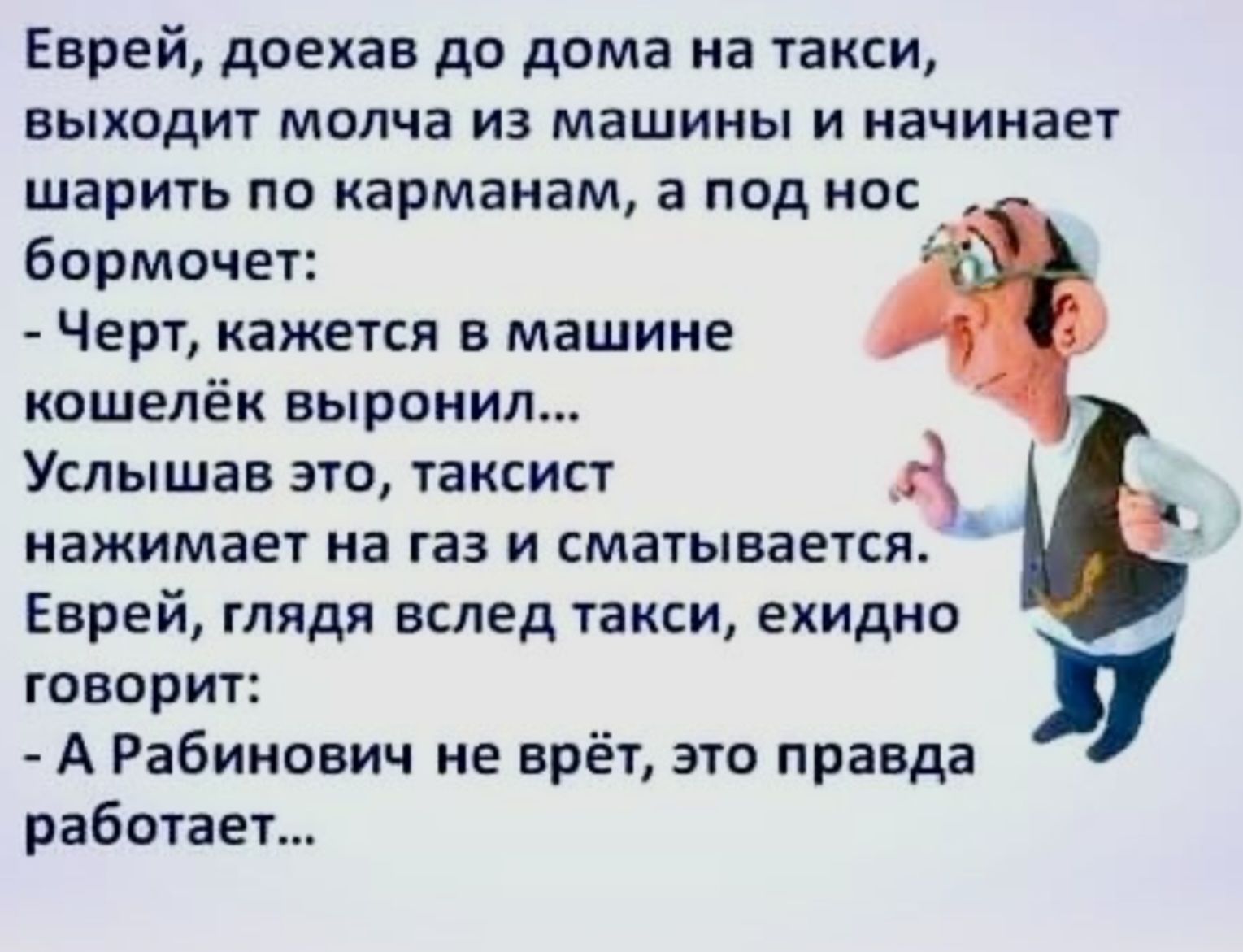 Еврей доехав до дома на такси выходит молча из машины и начинает шарить по карманам а под нос бормочет Черт кажется в машине кошелёк выронил Услышав это таксист нажимает на газ и сматывается Еврей глядя вслед такси ехидно ж говорит А Рабинович не врёт это правда работает