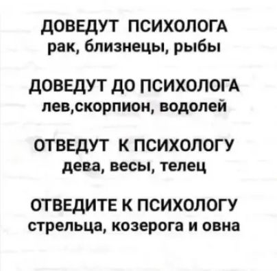 ДОВЕДУТ ПСИХОЛОГА рак близнецы рыбы ДОВЕДУТ ДО ПСИХОЛОГА левскорпион водолей ОТВЕДУТ К ПСИХОЛОГУ дева весы телец ОТВЕДИТЕ К ПСИХОЛОГУ стрельца козерога и овна