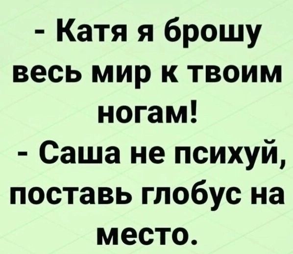 Катя я брошу весь мир к твоим ногам Саша не психуй поставь глобус на место