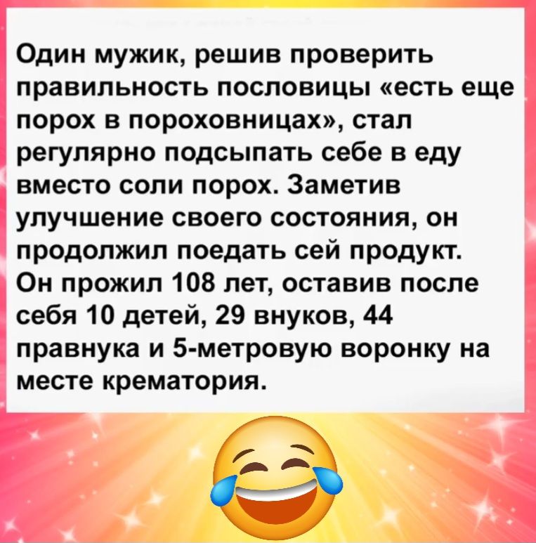 Один мужик решив проверить правильность пословицы есть еще порох в пороховницах стал регулярно подсыпать себе в еду вместо соли порох Заметив улучшение своего состояния он продолжил поедать сей продукт Он прожил 108 лет оставив после себя 10 детей 29 внуков 44 правнука и 5 метровую воронку на месте крематория