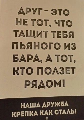 АРУГ ЭТО НЕ ТОТ что ТАЩИТ ТЕБЯ ПЬЯНОГО ИиЗ БАРА А ТОт КТО ПОЛЗЕТ РЯДОМ НАША ДРУЖБА КРЕПКА КАК СТАЛЬ