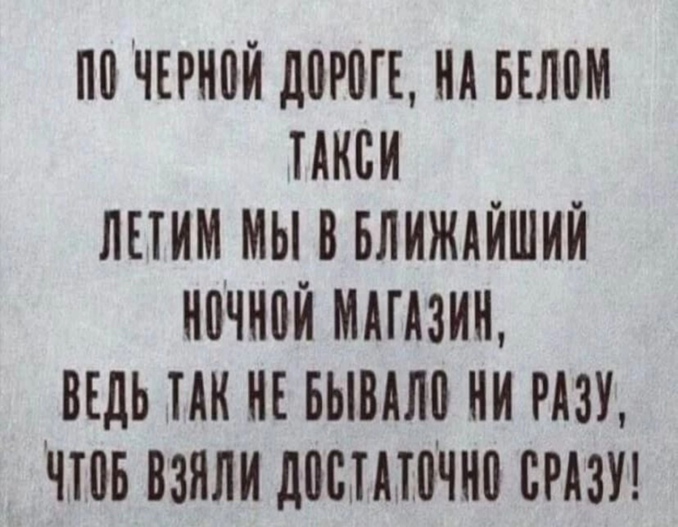 ПО ЧЕРНОЙ ДОРОГЕ НА БЕЛОМ ТАКСИ ЛЕТИМ МЫ В БЛИЖАЙШИЙ НОЧНОЙ МАГАЗИН ВЕДЬ ТАК НЕ БЫВАЛО НИ РАЗУ ЧТОБ ВЗАЛИ ДОСТАТОЧНО СРАЗУ