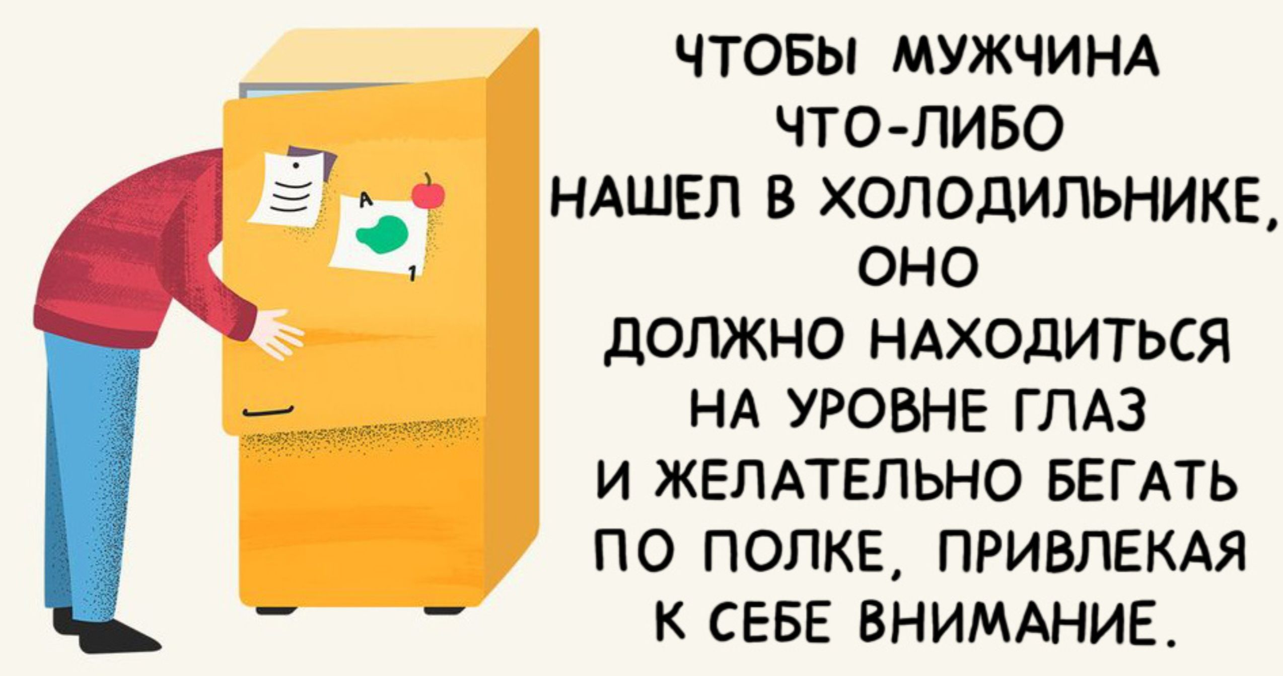 ЧТОБЫ МУЖЧИНА ЧТО ЛИБО НАШЕЛ В ХОЛОДИЛЬНИКЕ оно ДОЛЖНО НАХОДИТЬСЯ Н НА УРОВНЕ ГЛАЗ И ЖЕЛАТЕЛЬНО БЕГАТЬ ПО ПОЛКЕ ПРИВЛЕКАЯ К СЕБЕ ВНИМАНИЕ