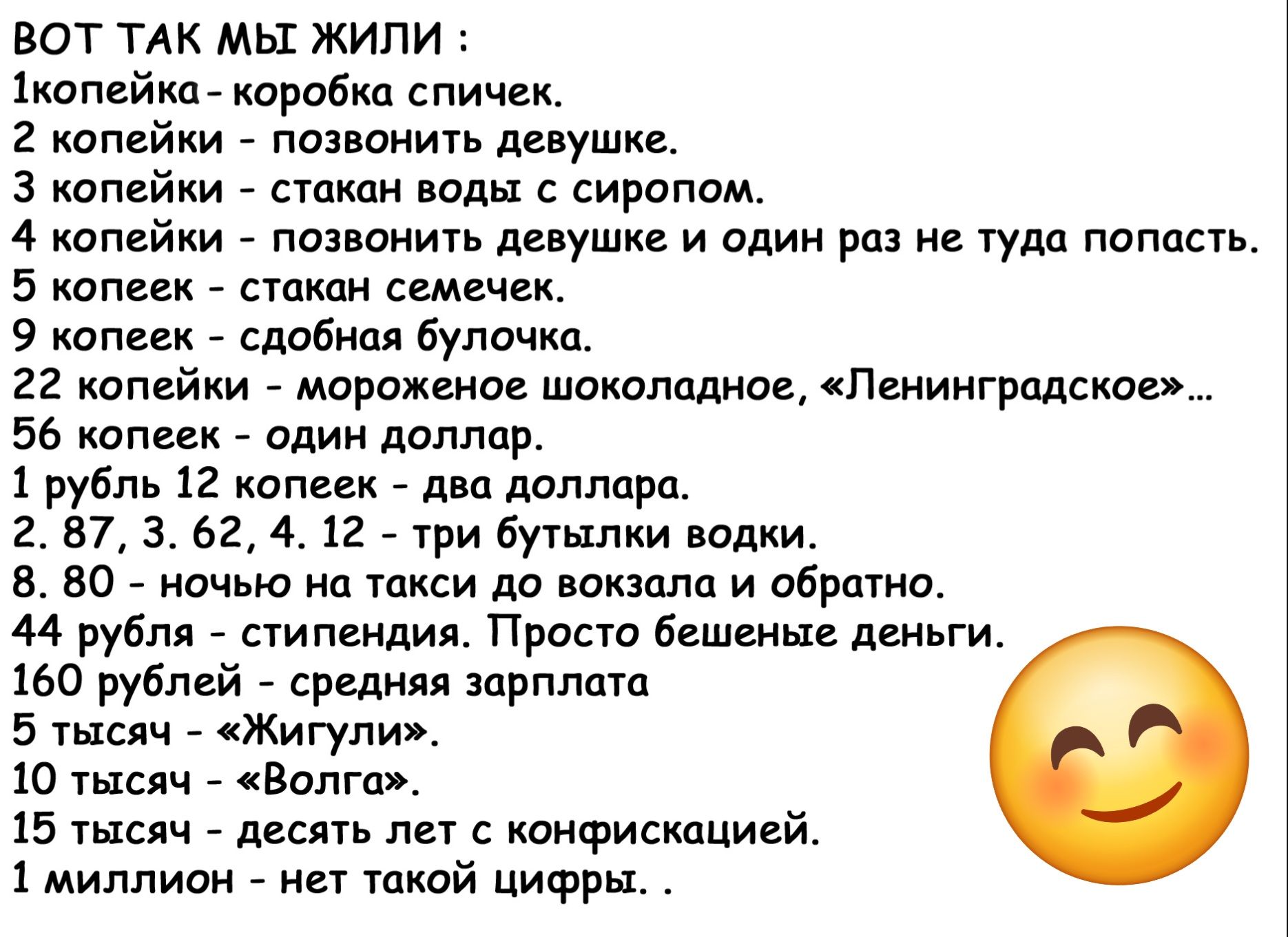 ВОТ ТАК МЫ ЖИЛИ 1копейка коробка спичек 2 копейки позвонить девушке З копейки стакан воды с сиропом 4 копейки позвонить девушке и один раз не туда попасть 5 копеек стакан семечек 9 копеек сдобная булочко 22 копейки мороженое шоколадное Ленинградское 56 копеек один доллар 1 рубль 12 копеек два доллара 2 87 3 62 4 12 три бутылки водки 8 80 ночью на т