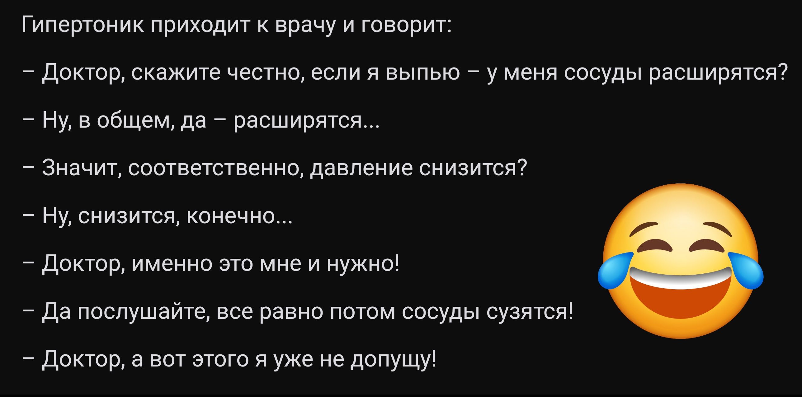 Гипертоник приходит к врачу и говорит Доктор скажите честно если я выпью у меня сосуды расширятся Ну в общем да расширятся Значит соответственно давление снизится Ну снизится конечно Доктор именно это мне и нужно Да послушайте все равно потом сосуды сузятся Доктор а вот этого я уже не допущу