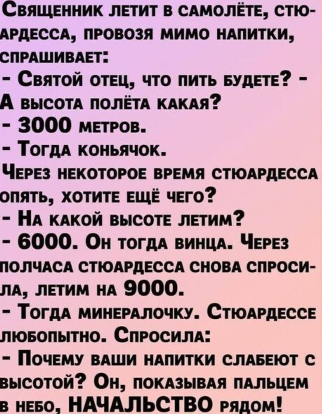 СвящЕНник ЛЕТИТ В САМОЛЁТЕ СТЮ АРДЕССА ПРОВОЗЯ МИМО НАПИТКИ СПРАШИВАЕТ Святой ОТЕЦ ЧТО ПИТЬ БУДЕТЕ А высотА ПОЛЁТА КАКАЯ 3000 метРров Тогда коньячок ЧЕРЕЗ НЕКОТОРОЕ ВРЕМЯ СТЮАРДЕССА ОПЯТЬ ХОТИТЕ ЕЩЁ ЧЕГО НА КАКОЙ ВЫСОТЕ ЛЕТИМ 6000 Он тогда винцА ЧЕРЕЗ ПОЛЧАСА СТЮАРДЕССА СНОВА СПРОСИ ЛА ЛЕТИМ нА 9000 ТогдА МИНЕРАЛОЧКУ СТЮАРДЕССЕ люБОПЫТНО СпРОСИЛА П