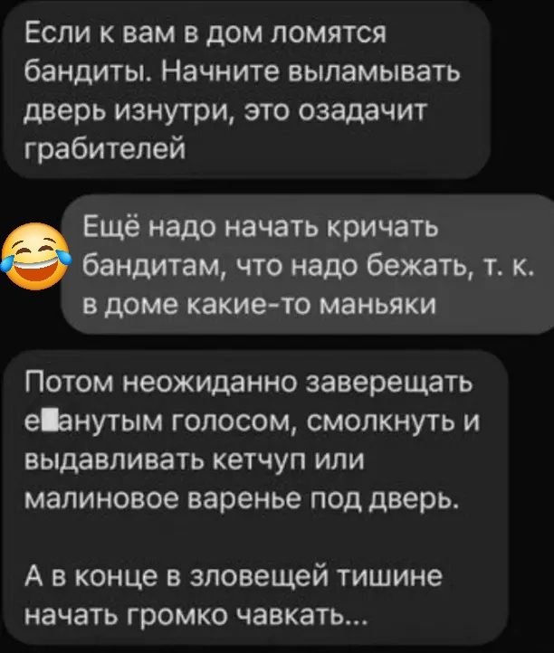 Если к вам в дом ломятся бандиты Начните выламывать дверь изнутри это озадачит грабителей Ещё надо начать кричать бандитам что надо бежать т к вдоме какие то маньяки Потом неожиданно заверещать еВанутым голосом смолкнуть и выдавливать кетчуп или малиновое варенье под дверь А в конце в зловещей тишине начать громко чавкать