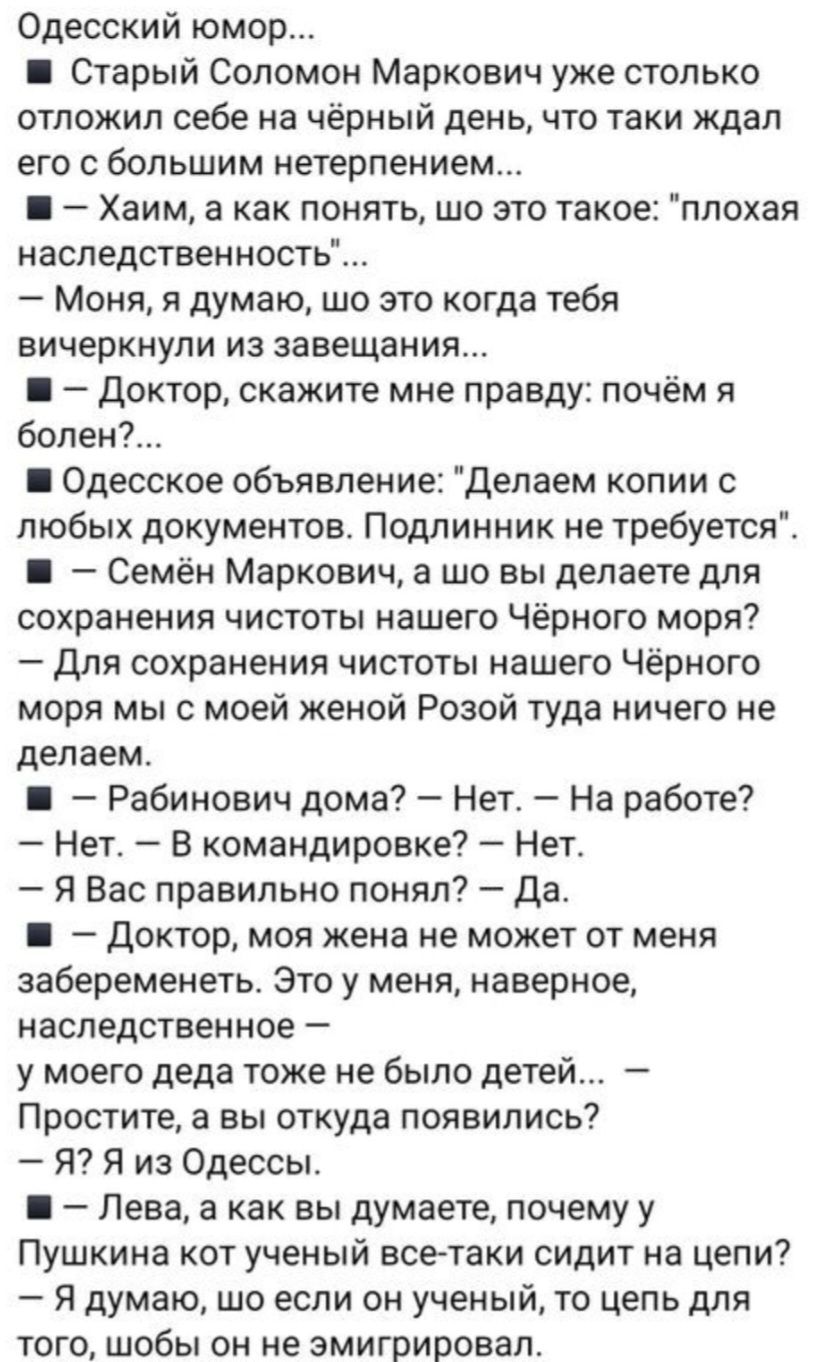 Одесский юмор Старый Соломон Маркович уже столько отложил себе на чёрный день что таки ждал его с большим нетерпением Хаим а как понять шо это такое плохая наследственность Моня я думаю шо это когда тебя вичеркнули из завещания Доктор скажите мне правду почём я болен Одесское объявление Делаем копии с любых документов Подлинник не требуется Семён М