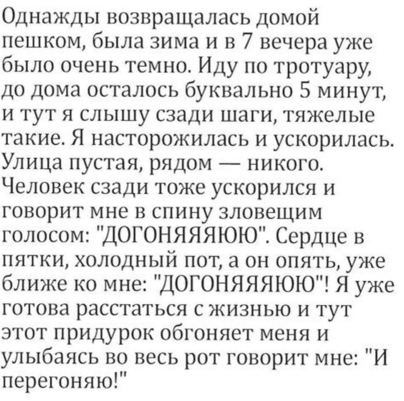 Однажды возвращалась домой пешком была зима и в 7 вечера уже было очень темно Иду по тротуару до дома осталось буквально 5 минут и тут я слышу сзади шаги тяжелые такие Я насторожилась и ускорилась Улица пустая рядом никого Человек сзади тоже ускорился и говорит мне в спину зловещим голосом ДОГОНЯЯЯЮЮ Сердце в пятки холодный пот а он опять уже ближе